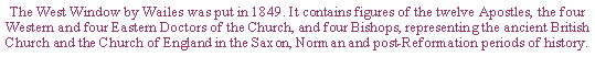 Text Box: The West Window by Wailes was put in 1849. It contains figures of the twelve Apostles, the four Western and four Eastern Doctors of the Church, and four Bishops, representing the ancient British Church and the Church of England in the Saxon, Norman and post-Reformation periods of history.
