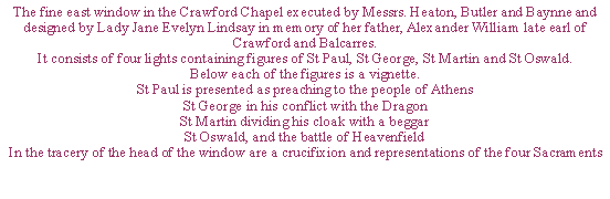 Text Box: The fine east window in the Crawford Chapel executed by Messrs. Heaton, Butler and Baynne and designed by Lady Jane Evelyn Lindsay in memory of her father, Alexander William late earl of Crawford and Balcarres. It consists of four lights containing figures of St Paul, St George, St Martin and St Oswald. Below each of the figures is a vignette.St Paul is presented as preaching to the people of AthensSt George in his conflict with the DragonSt Martin dividing his cloak with a beggarSt Oswald, and the battle of HeavenfieldIn the tracery of the head of the window are a crucifixion and representations of the four Sacraments