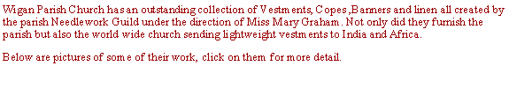 Text Box: Wigan Parish Church has an outstanding collection of Vestments, Copes ,Banners and linen all created by the parish Needlework Guild under the direction of Miss Mary Graham. Not only did they furnish the parish but also the world wide church sending lightweight vestments to India and Africa. Below are pictures of some of their work, click on them for more detail.