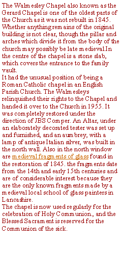 Text Box: The Walmesley Chapel also known as the Gerard Chapel is one of the oldest parts of the Church as it was not rebuilt in 1845. Whether anything remains of the original building is not clear, though the pillar and arches which divide it from the body of the church may possibly be late medieval.In the centre of the chapel is a stone slab, which covers the entrance to the family vault.It had the unusual position of being a Roman Catholic chapel in an English Parish Church. The Walmesleys relinquished their rights to the Chapel and handed it over to the Church in 1955. It was completely restored under the direction of JBS Comper. An Altar, under an elaborately decorated tester was set up and furnished, and an aumbrey, with a lamp of antique Italian silver, was built in the north wall. Also in the north window are medieval fragments of glass found in the restoration of 1845. the fragments date from the 14th and early 15th centuries and are of considerable interest because they are the only known fragments made by a medieval local school of glass painters in Lancashire. The chapel is now used regularly for the celebration of Holy Communion., and the Blessed Sacrament is reserved for the Communion of the sick.