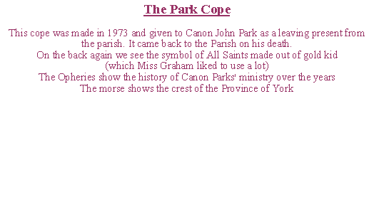 Text Box: The Park CopeThis cope was made in 1973 and given to Canon John Park as a leaving present from the parish. It came back to the Parish on his death.On the back again we see the symbol of All Saints made out of gold kid(which Miss Graham liked to use a lot)The Opheries show the history of Canon Parks' ministry over the yearsThe morse shows the crest of the Province of York