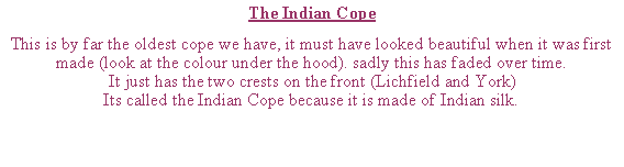 Text Box: The Indian CopeThis is by far the oldest cope we have, it must have looked beautiful when it was first made (look at the colour under the hood). sadly this has faded over time.It just has the two crests on the front (Lichfield and York)Its called the Indian Cope because it is made of Indian silk.